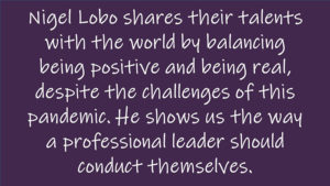 Nigel Lobo shares their talents with the world by balancing being positive and being real, despite the challenges of this pandemic. He shows us the way a professional leader should conduct themselves