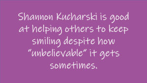 Shannon Kucharski is good at helping others to keep smiling despite how "unbelievable" it gets sometimes