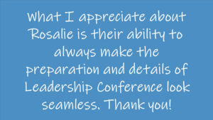 What I appreciate about Rosalie is their ability to always make the preparation and details of Leadership Conference look seamless. Thank you!