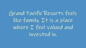 Grand Pacific Resorts feels like family. It is a place where I feel valued and invested in